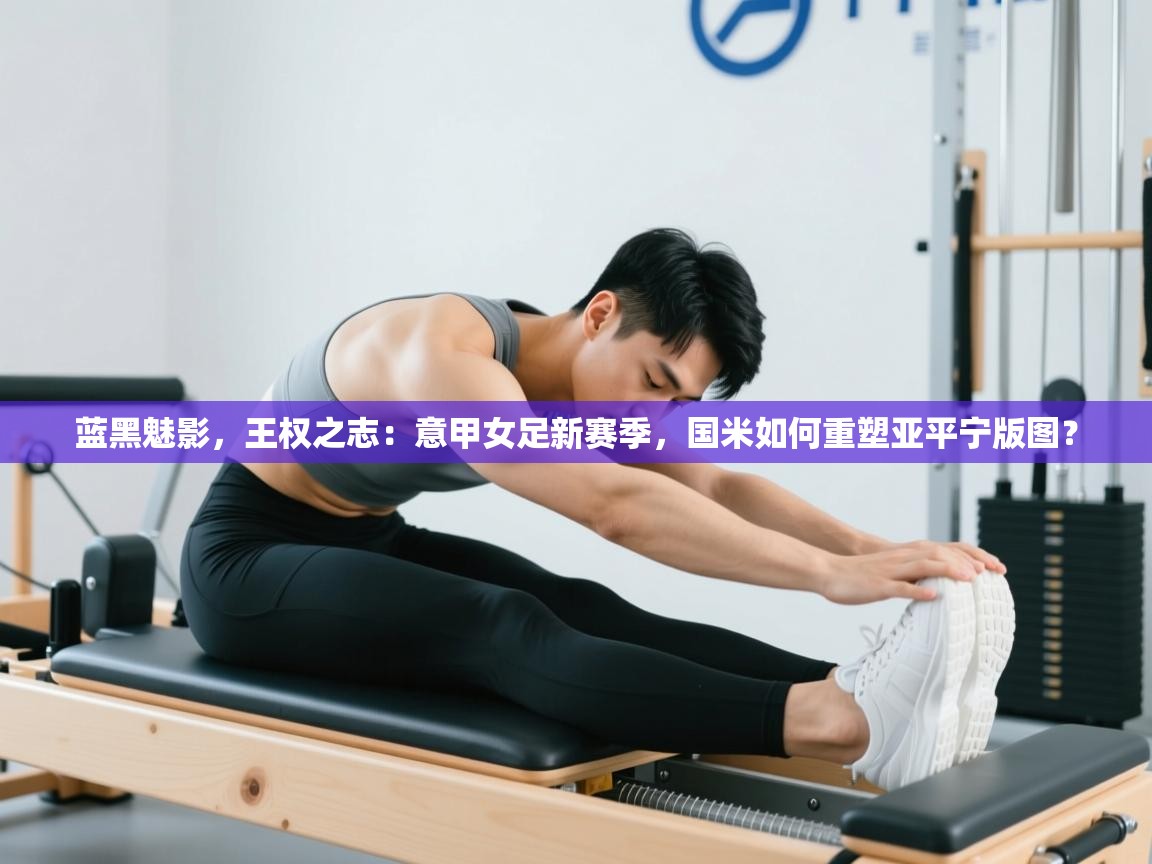 蓝黑魅影,王权之志:意甲女足新赛季,国米如何重塑亚平宁版图?