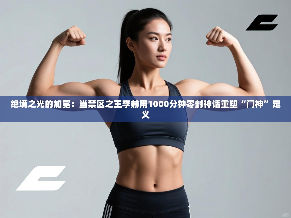 绝境之光的加冕:当禁区之王李赫用1000分钟零封神话重塑“门神”定义