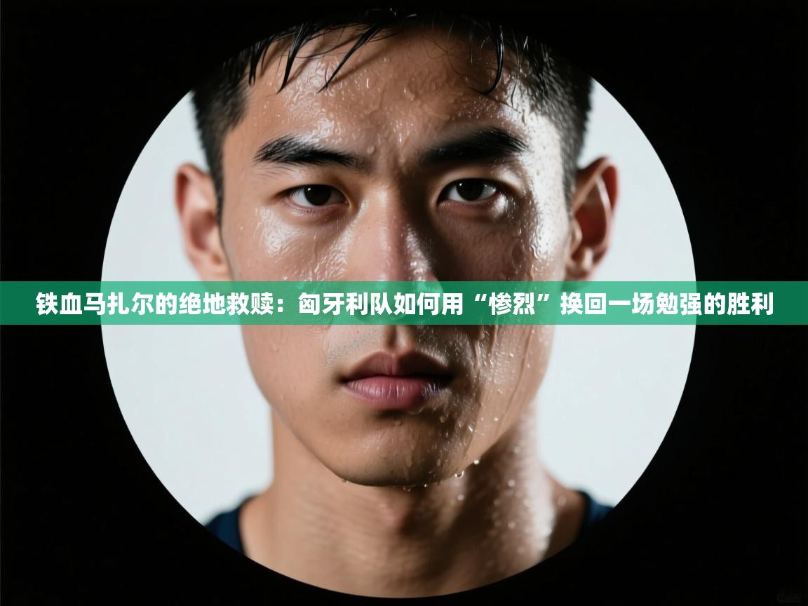 铁血马扎尔的绝地救赎:匈牙利队如何用“惨烈”换回一场勉强的胜利 第1张