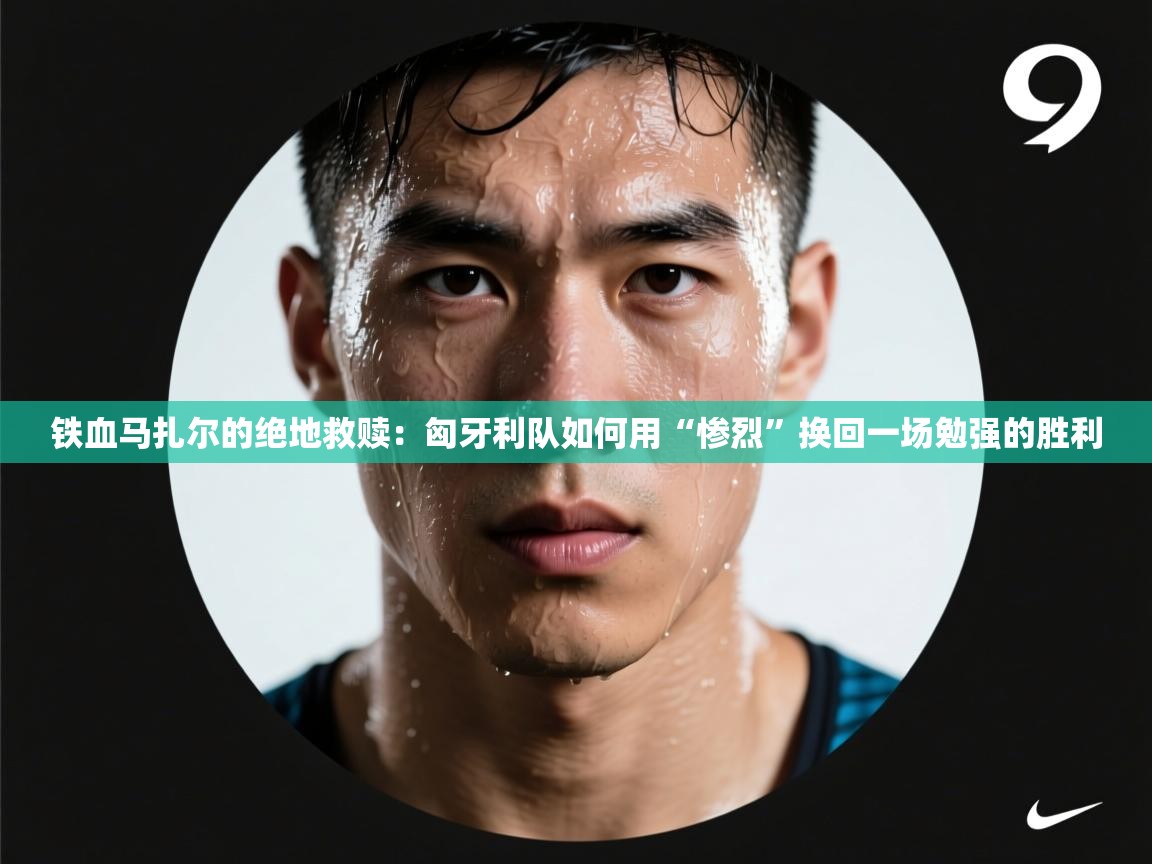 铁血马扎尔的绝地救赎:匈牙利队如何用“惨烈”换回一场勉强的胜利 第2张